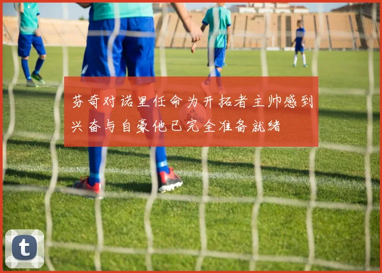 芬奇对诺里任命为开拓者主帅感到兴奋与自豪他已完全准备就绪
