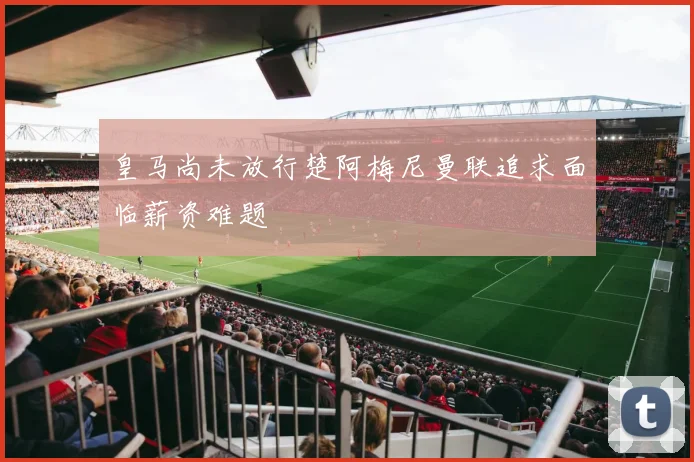 皇马尚未放行楚阿梅尼曼联追求面临薪资难题