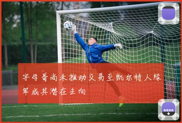 字母哥尚未推动交易至凯尔特人绿军成其潜在去向