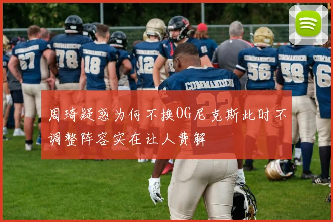 周琦疑惑为何不换OG尼克斯此时不调整阵容实在让人费解