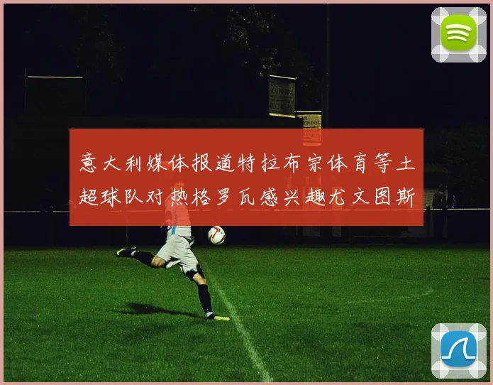 意大利媒体报道特拉布宗体育等土超球队对热格罗瓦感兴趣尤文图斯准备出售该球员