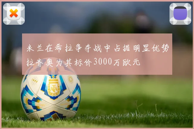 米兰在希拉争夺战中占据明显优势拉齐奥为其标价3000万欧元