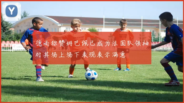 德尚称赞姆巴佩已成为法国队领袖对其场上场下表现表示满意