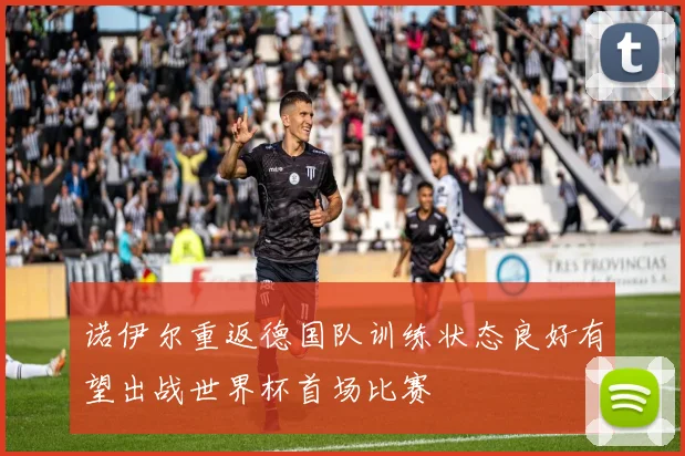 诺伊尔重返德国队训练状态良好有望出战世界杯首场比赛