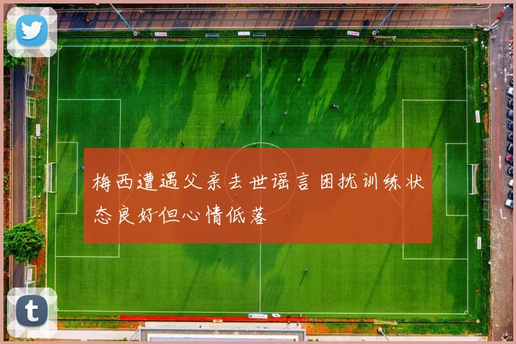 梅西遭遇父亲去世谣言困扰训练状态良好但心情低落