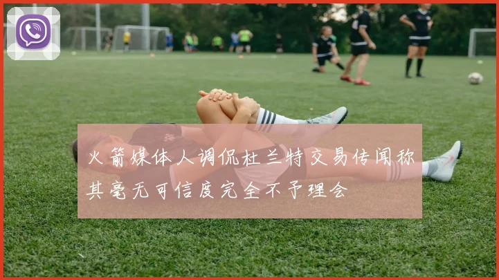 火箭媒体人调侃杜兰特交易传闻称其毫无可信度完全不予理会