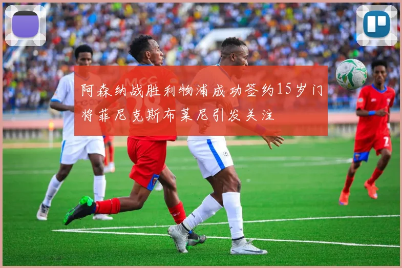 阿森纳战胜利物浦成功签约15岁门将菲尼克斯布莱尼引发关注