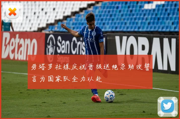劳塔罗社媒庆祝晋级送绝杀助攻誓言为国家队全力以赴